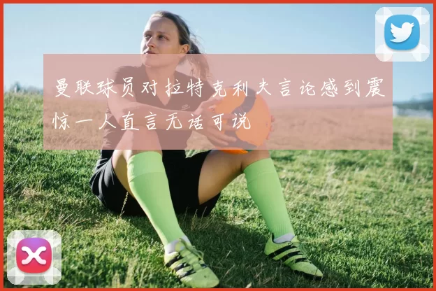 曼联球员对拉特克利夫言论感到震惊一人直言无话可说