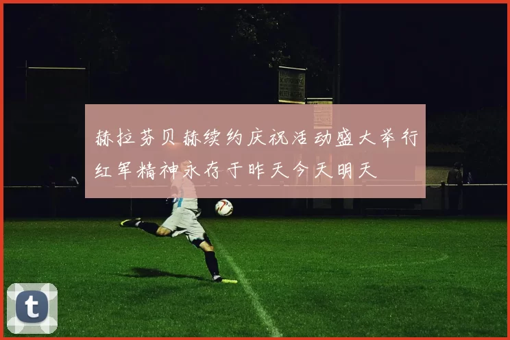 赫拉芬贝赫续约庆祝活动盛大举行红军精神永存于昨天今天明天