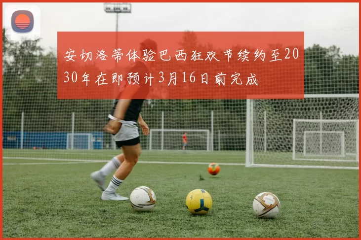 安切洛蒂体验巴西狂欢节续约至2030年在即预计3月16日前完成