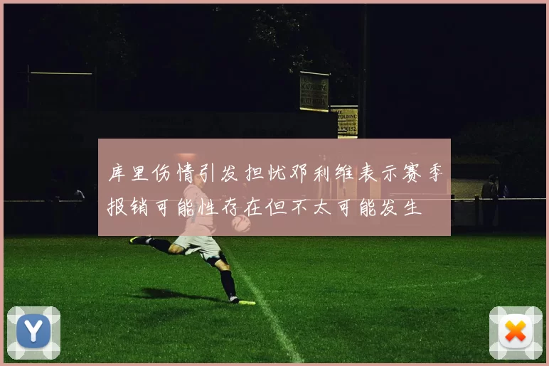 库里伤情引发担忧邓利维表示赛季报销可能性存在但不太可能发生