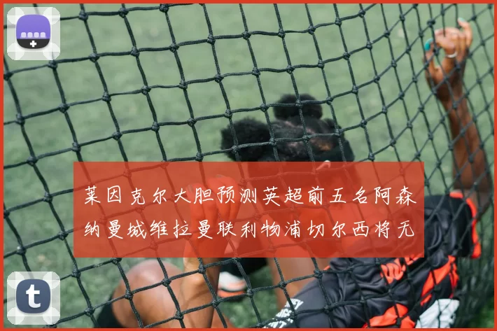 莱因克尔大胆预测英超前五名阿森纳曼城维拉曼联利物浦切尔西将无缘欧战