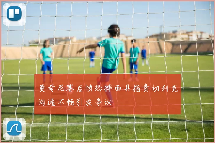 曼奇尼赛后愤怒摔面具指责切利克沟通不畅引发争议