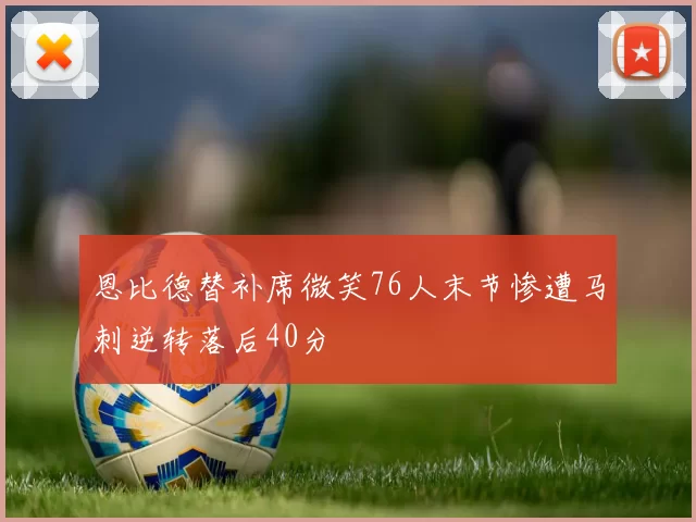 恩比德替补席微笑76人末节惨遭马刺逆转落后40分