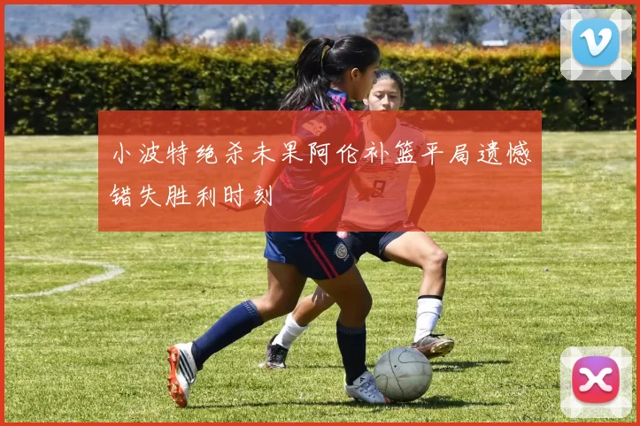 小波特绝杀未果阿伦补篮平局遗憾错失胜利时刻