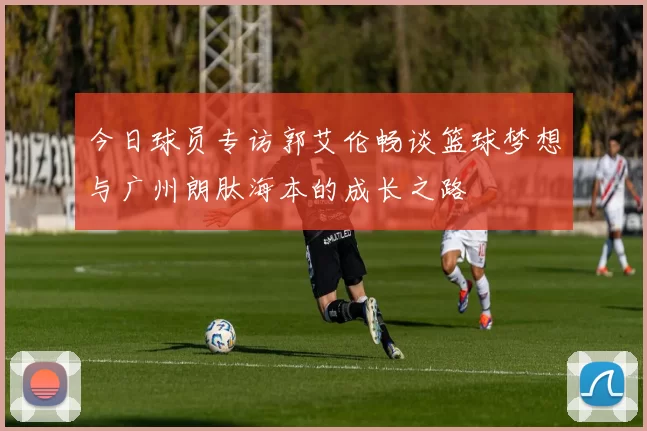 今日球员专访郭艾伦畅谈篮球梦想与广州朗肽海本的成长之路