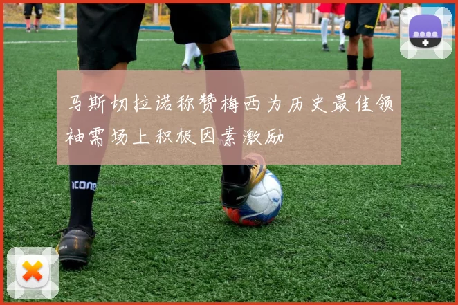 马斯切拉诺称赞梅西为历史最佳领袖需场上积极因素激励