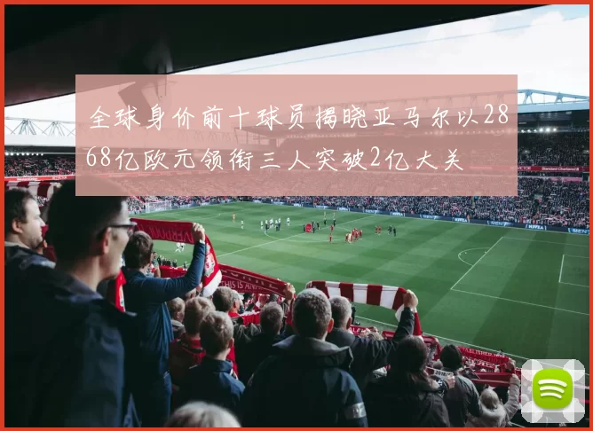 全球身价前十球员揭晓亚马尔以2868亿欧元领衔三人突破2亿大关