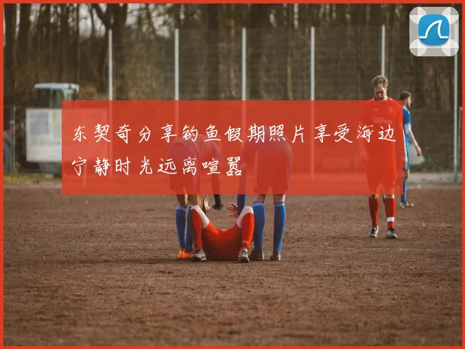 东契奇分享钓鱼假期照片享受海边宁静时光远离喧嚣