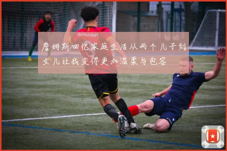 詹姆斯回忆家庭生活从两个儿子到女儿让我变得更加温柔与包容