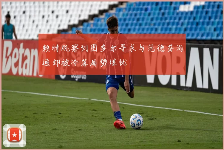 赖特观察到图多尔寻求与范德芬沟通却被冷落局势堪忧