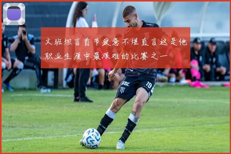 文班坦言首节疲惫不堪直言这是他职业生涯中最艰难的比赛之一
