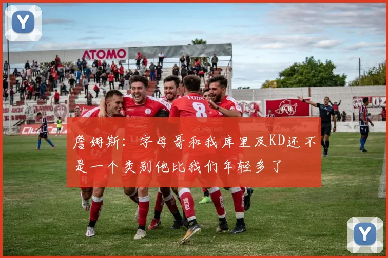 詹姆斯：字母哥和我库里及KD还不是一个类别他比我们年轻多了
