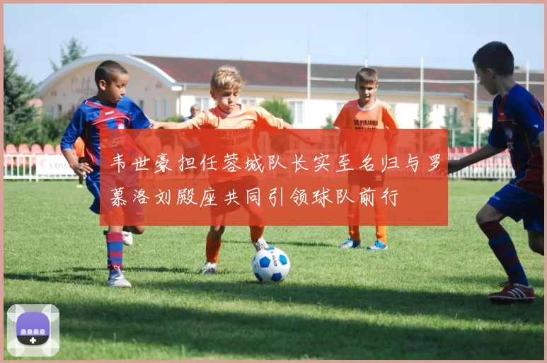 韦世豪担任蓉城队长实至名归与罗慕洛刘殿座共同引领球队前行