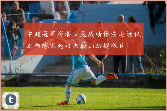中超冠军海港亚冠战绩惨淡七场仅进两球末轮对决蔚山挑战艰巨