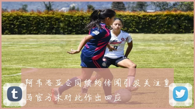 阿韦洛亚合同续约传闻引发关注皇马官方未对此作出回应