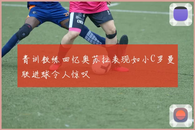 青训教练回忆奥苏拉表现如小C罗曼联进球令人惊叹