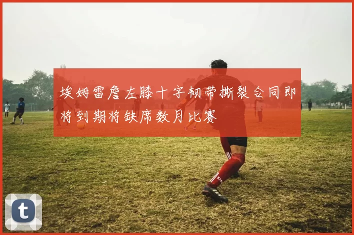 埃姆雷詹左膝十字韧带撕裂合同即将到期将缺席数月比赛