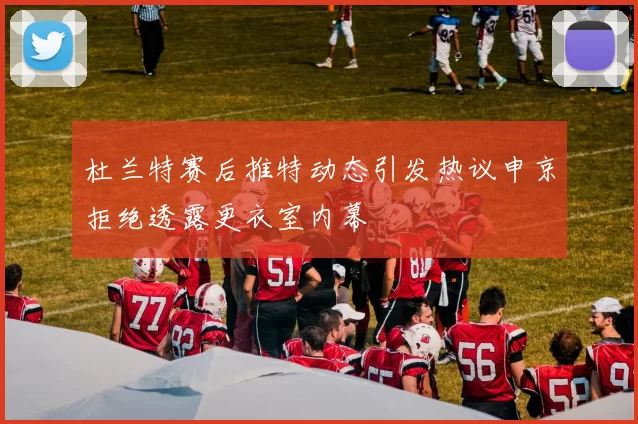 杜兰特赛后推特动态引发热议申京拒绝透露更衣室内幕