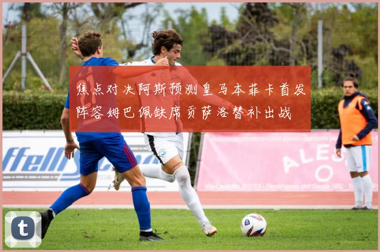 焦点对决阿斯预测皇马本菲卡首发阵容姆巴佩缺席贡萨洛替补出战