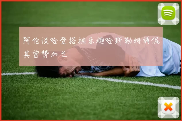 阿伦谈哈登搭档乐趣哈斯勒姆调侃其曾赞加兰