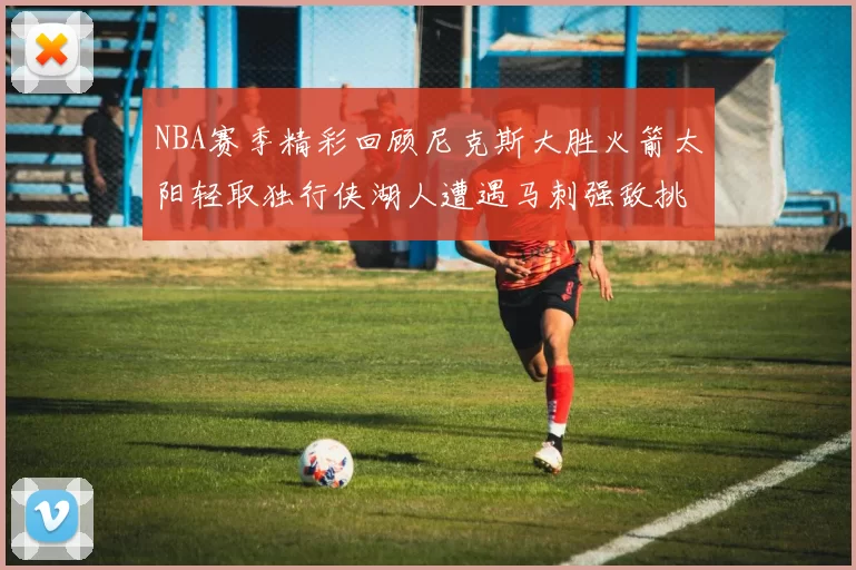 NBA赛季精彩回顾尼克斯大胜火箭太阳轻取独行侠湖人遭遇马刺强敌挑战