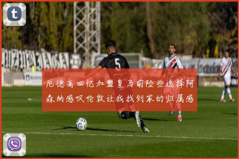 厄德高回忆加盟皇马前险些选择阿森纳感叹伦敦让我找到家的归属感