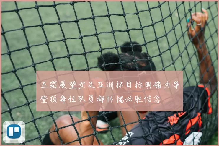 王霜展望女足亚洲杯目标明确力争登顶每位队员都怀揣必胜信念
