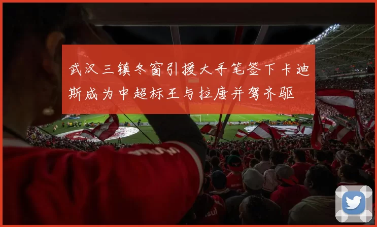 武汉三镇冬窗引援大手笔签下卡迪斯成为中超标王与拉唐并驾齐驱