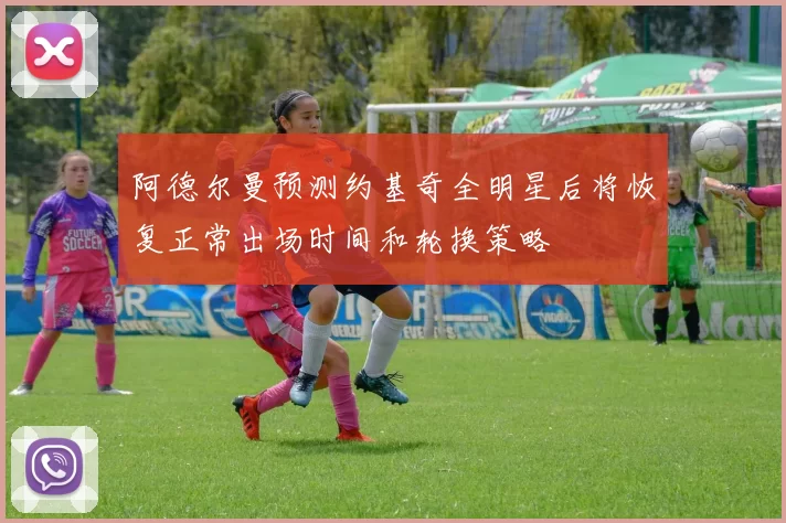 阿德尔曼预测约基奇全明星后将恢复正常出场时间和轮换策略