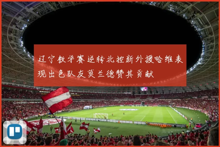 辽宁教学赛逆转北控新外援哈维表现出色队友莫兰德赞其贡献