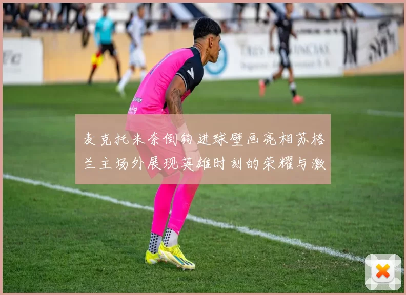 麦克托米奈倒钩进球壁画亮相苏格兰主场外展现英雄时刻的荣耀与激情