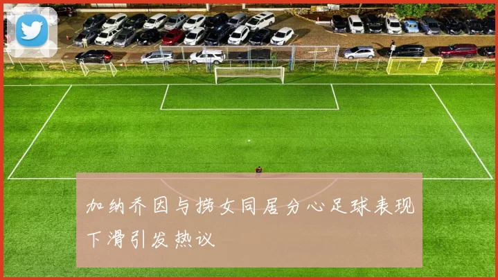 加纳乔因与捞女同居分心足球表现下滑引发热议