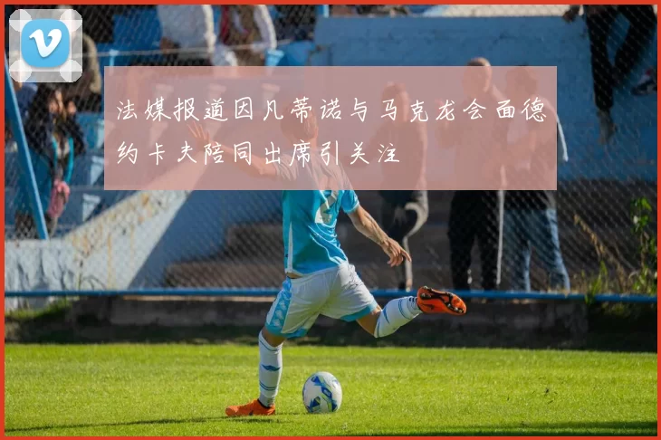 法媒报道因凡蒂诺与马克龙会面德约卡夫陪同出席引关注