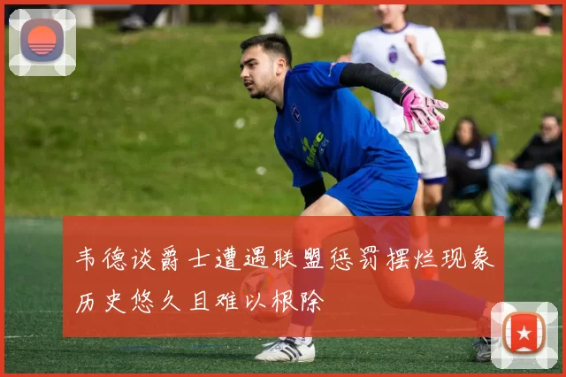 韦德谈爵士遭遇联盟惩罚摆烂现象历史悠久且难以根除